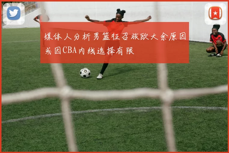 媒体人分析男篮征召旅欧大余原因或因CBA内线选择有限