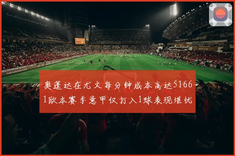 奥蓬达在尤文每分钟成本高达51661欧本赛季意甲仅打入1球表现堪忧