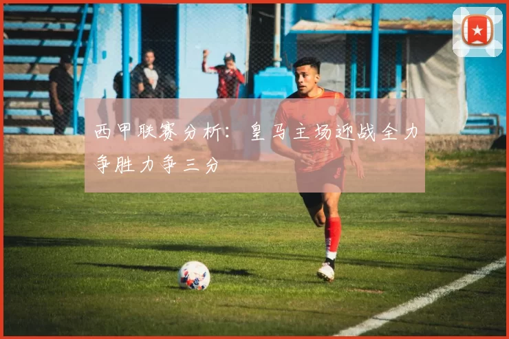 西甲联赛分析：皇马主场迎战全力争胜力争三分