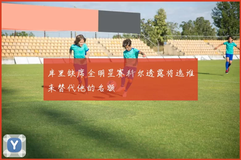 库里缺席全明星赛科尔透露将选谁来替代他的名额