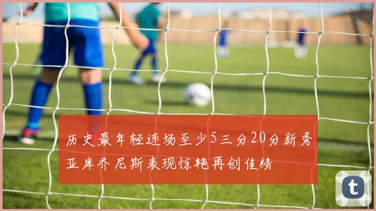 历史最年轻连场至少5三分20分新秀亚库乔尼斯表现惊艳再创佳绩