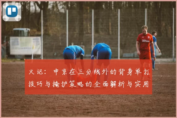 火记：申京在三分线外的背身单打技巧与掩护策略的全面解析与实用指南