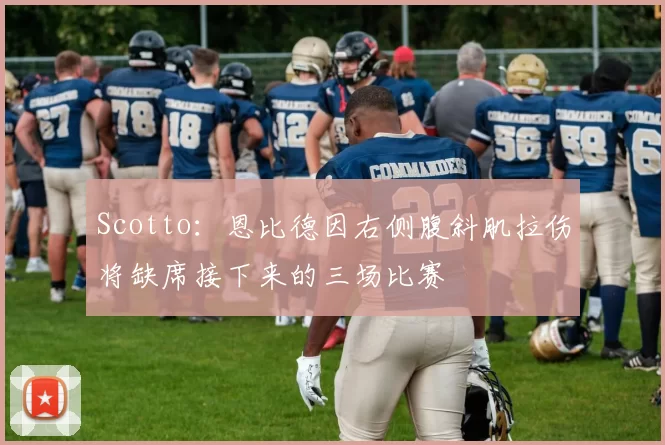Scotto：恩比德因右侧腹斜肌拉伤将缺席接下来的三场比赛