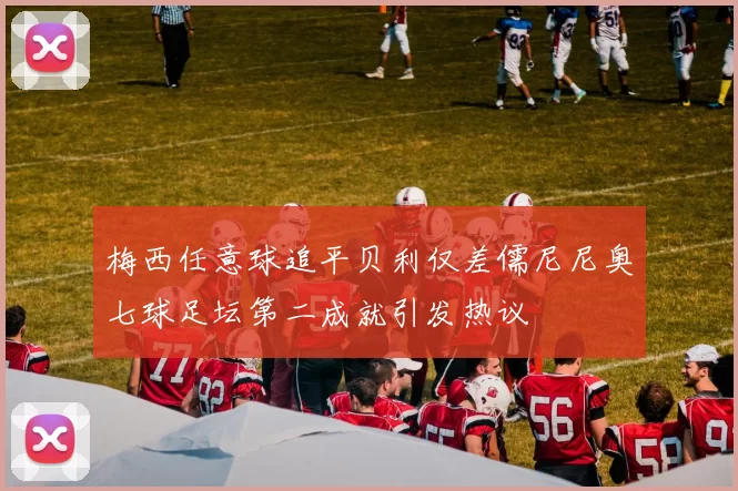 梅西任意球追平贝利仅差儒尼尼奥七球足坛第二成就引发热议