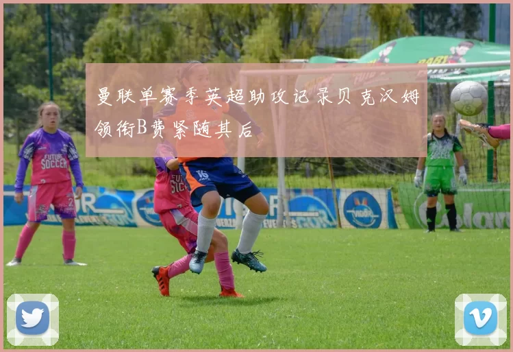 曼联单赛季英超助攻记录贝克汉姆领衔B费紧随其后