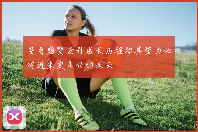 芬奇盛赞麦丹成长历程称其努力必将迎来更美好的未来