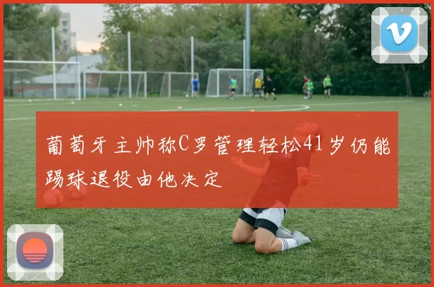 葡萄牙主帅称C罗管理轻松41岁仍能踢球退役由他决定